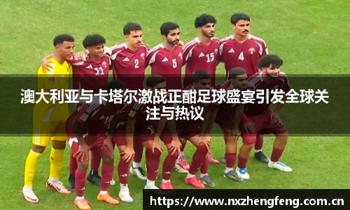澳大利亚与卡塔尔激战正酣足球盛宴引发全球关注与热议